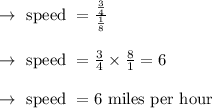 \begin{array}{l}{\rightarrow \text { speed }=\frac{\frac{3}{4}}{\frac{1}{8}}} \\\\ {\rightarrow \text { speed }=\frac{3}{4} \times \frac{8}{1}=6} \\\\ {\rightarrow \text { speed }=6 \text { miles per hour }}\end{array}