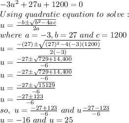 -3u^2 + 27u+1200=0\\Using \,\,quadratic\,\,equation\,\,to\,\,solve:\\u=\frac{-b\pm\sqrt{b^2-4ac}}{2a}\\where\,\, a= -3, b= 27 \,\,and\,\, c=1200\\u=\frac{-(27)\pm\sqrt{(27)^2-4(-3)(1200)}}{2(-3)}\\u=\frac{-27\pm\sqrt{729+14,400}}{-6}\\u=\frac{-27\pm\sqrt{729+14,400}}{-6}\\u=\frac{-27\pm\sqrt{15129}}{-6}\\u=\frac{-27\pm123}{-6}\\so, \,\, u = \frac{-27+123}{-6} \,\, and \,\, u  \frac{-27-123}{-6}\\u= -16 \,\, and \,\, u = 25