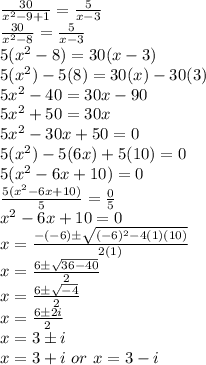\frac{30}{x^{2} - 9 + 1} = \frac{5}{x - 3} \\\frac{30}{x^{2} - 8} = \frac{5}{x - 3} \\5(x^{2} - 8) = 30(x - 3) \\5(x^{2}) - 5(8) = 30(x) - 30(3) \\5x^{2} - 40 = 30x - 90 \\5x^{2} + 50 = 30x \\5x^{2} - 30x + 50 = 0 \\5(x^{2}) - 5(6x) + 5(10) = 0 \\5(x^{2} - 6x + 10) = 0 \\\frac{5(x^{2} - 6x + 10)}{5} = \frac{0}{5} \\x^{2} - 6x + 10 = 0 \\x = \frac{-(-6) \± \sqrt{(-6)^{2} - 4(1)(10)}}{2(1)} \\x = \frac{6 \± \sqrt{36 - 40}}{2} \\x = \frac{6 \± \sqrt{-4}}{2} \\x = \frac{6 \± 2i}{2} \\x = 3 \± i \\x = 3 + i\ or\ x = 3 - i