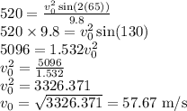 520=\frac{v_{0}^2\sin(2(65))}{9.8}\\520\times 9.8=v_{0}^2\sin(130)\\5096=1.532v_{0}^2\\v_0^2=\frac{5096}{1.532}\\v_0^2=3326.371\\v_0=\sqrt{3326.371}=57.67\textrm{ m/s}