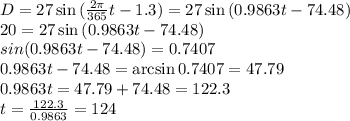 D=27\sin{(\frac{2\pi}{365}t-1.3)}=27\sin{(0.9863t-74.48)}\\20=27\sin{(0.9863t-74.48)}}\\sin{(0.9863t-74.48)}=0.7407\\0.9863t-74.48=\arcsin0.7407=47.79\\0.9863t=47.79+74.48=122.3\\t=\frac{122.3}{0.9863}=124