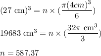 (27\text{ cm})^{3}=n\times (\dfrac{\pi (4 cm)^{3}}{6} )\\\\19683\text{ cm}^{3}=n\times (\dfrac{32\pi \text{ cm}^{3}}{3} )\\\\n=587.37