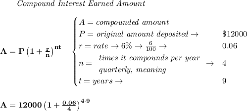 \bf \qquad \textit{Compound Interest Earned Amount}&#10;\\\\&#10;A=P\left(1+\frac{r}{n}\right)^{nt}&#10;\quad &#10;\begin{cases}&#10;A=\textit{compounded amount}\\&#10;P=\textit{original amount deposited}\to &\$12000\\&#10;r=rate\to6\%\to \frac{6}{100}\to &0.06\\&#10;n=&#10;\begin{array}{llll}&#10;\textit{times it compounds per year}\\&#10;\textit{quarterly, meaning}&#10;\end{array}\to &4\\&#10;&#10;t=years\to &9&#10;\end{cases}&#10;\\\\\\&#10;A=12000\left(1+\frac{0.06}{4}\right)^{4\cdot 9}