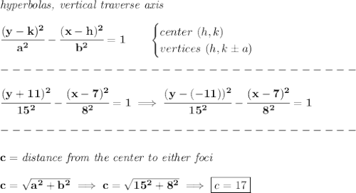 \bf \textit{hyperbolas, vertical traverse axis }\\\\&#10;\cfrac{(y-{{ k}})^2}{{{ a}}^2}-\cfrac{(x-{{ h}})^2}{{{ b}}^2}=1&#10;\qquad &#10;\begin{cases}&#10;center\ ({{ h}},{{ k}})\\&#10;vertices\ ({{ h}}, {{ k}}\pm a)&#10;\end{cases}\\\\&#10;-------------------------------\\\\&#10;\cfrac{(y+11)^2}{15^2}-\cfrac{(x-7)^2}{8^2}=1\implies \cfrac{(y-(-11))^2}{15^2}-\cfrac{(x-7)^2}{8^2}=1\\\\&#10;-------------------------------\\\\&#10;c=\textit{distance from the center to either foci}\\\\&#10;c=\sqrt{a^2+b^2}\implies c=\sqrt{15^2+8^2}\implies \boxed{c=17}