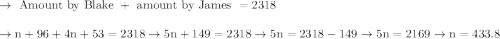\begin{array}{l}{\rightarrow \text { Amount by Blake }+\text { amount by James }=2318} \\\\ {\rightarrow \mathrm{n}+96+4 \mathrm{n}+53=2318 \rightarrow 5 \mathrm{n}+149=2318 \rightarrow 5 \mathrm{n}=2318-149 \rightarrow 5 \mathrm{n}=2169 \rightarrow \mathrm{n}=433.8}\end{array}