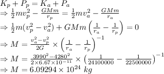 K_p+P_p=K_a+P_a\\\Rightarrow \frac{1}{2}mv_p^2-\frac{GMm}{r_p}=\frac{1}{2}mv_a^2-\frac{GMm}{r_a}\\\Rightarrow \frac{1}{2}m(v_p^2-v_a^2)+GMm\left(\frac{1}{r_a}-\frac{1}{r_p}\right)=0\\\Rightarrow M=\frac{v_a^2-v_p^2}{2G}\times \left(\frac{1}{r_a}-\frac{1}{r_p}\right)^{-1}\\\Rightarrow M=\frac{3990^2-4280^2}{2\times 6.67\times 10^{-11}}\times \left(\frac{1}{24100000}-\frac{1}{22500000}\right)^{-1}\\\Rightarrow M=6.09294\times 10^{24}\ kg