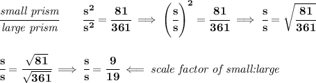 \bf \cfrac{\textit{small prism}}{\textit{large prism}}\qquad \cfrac{s^2}{s^2}=\cfrac{81}{361}\implies \left( \cfrac{s}{s} \right)^2=\cfrac{81}{361}\implies \cfrac{s}{s}=\sqrt{\cfrac{81}{361}}&#10;\\\\\\&#10;\cfrac{s}{s}=\cfrac{\sqrt{81}}{\sqrt{361}}\implies \cfrac{s}{s}=\cfrac{9}{19}\impliedby \textit{scale factor of small:large}