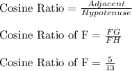 \textrm{Cosine Ratio}=\frac{Adjacent}{Hypotenuse}\\\\ \textrm{Cosine Ratio of F}=\frac{FG}{FH} \\\\ \textrm{Cosine Ratio of F}=\frac{5}{13}