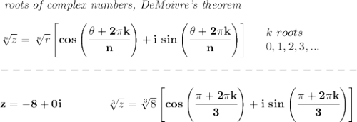 \bf \textit{ roots of complex numbers, DeMoivre's theorem}&#10;\\\\&#10;\sqrt[{{ n}}]{z}=\sqrt[{{ n}}]{r}\left[ cos\left( \cfrac{\theta+2\pi k}{{{ n}}} \right) +i\ sin\left( \cfrac{\theta+2\pi k}{{{ n}}} \right)\right]\quad &#10;\begin{array}{llll}&#10;k\ roots\\&#10;0,1,2,3,...&#10;\end{array}\\\\&#10;-------------------------------\\\\&#10;z=-8+0i\qquad \qquad \sqrt[3]{z}=\sqrt[{{ 3}}]{8}\left[ cos\left( \cfrac{\pi+2\pi k}{{{ 3}}} \right) +i\ sin\left( \cfrac{\pi+2\pi k}{{{ 3}}} \right)\right]\\\\