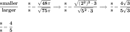 \bf \cfrac{smaller}{larger}\qquad \cfrac{s}{s}=\cfrac{\sqrt{48\pi }}{\sqrt{75\pi }}\implies \cfrac{s}{s}=\cfrac{\sqrt{(2^2)^2\cdot 3}}{\sqrt{5^2\cdot 3}}\implies \cfrac{s}{s}=\cfrac{4\sqrt{3}}{5\sqrt{3}}&#10;\\\\\\&#10;\cfrac{s}{s}=\cfrac{4}{5}