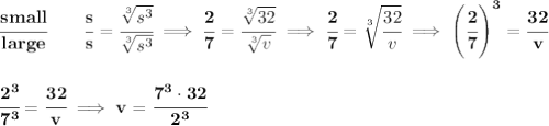 \bf \cfrac{small}{large}\qquad \cfrac{s}{s}=\cfrac{\sqrt[3]{s^3}}{\sqrt[3]{s^3}}\implies \cfrac{2}{7}=\cfrac{\sqrt[3]{32}}{\sqrt[3]{v}}\implies \cfrac{2}{7}=\sqrt[3]{\cfrac{32}{v}}\implies \left( \cfrac{2}{7} \right)^3=\cfrac{32}{v}&#10;\\\\\\&#10;\cfrac{2^3}{7^3}=\cfrac{32}{v}\implies v=\cfrac{7^3\cdot 32}{2^3}