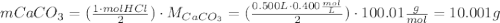 m CaCO_{3} = (\frac{1 \cdot mol HCl}{2}) \cdot M_{CaCO_{3}} = (\frac{0.500L \cdot 0.400 \frac {mol}{L}}{2}) \cdot 100.01 \frac{g}{mol} = 10.001 g