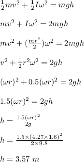 \frac{1}{2}mv^2 + \frac{1}{2}I \omega ^2 = mgh\\\\mv^2 + I \omega ^2 = 2mgh\\\\mv^2  + (\frac{mr^2}{2} ) \omega ^2 = 2mgh\\\\v^2 + \frac{1}{2} r^2 \omega ^2 = 2gh\\\\(\omega r)^2 + 0.5(\omega r )^2 = 2gh\\\\1.5 (\omega r)^2 = 2gh\\\\h = \frac{1.5 (\omega r)^2}{2g} \\\\h = \frac{1.5 \times (4.27 \times 1.6)^2 }{2\times 9.8} \\\\h = 3.57 \ m