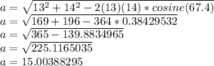 a = \sqrt {13 ^ 2 + 14 ^ 2-2 (13) (14) * cosine (67.4)}\\a = \sqrt {169 + 196-364 * 0.38429532}\\a = \sqrt {365-139.8834965}\\a = \sqrt {225.1165035}\\a = 15.00388295
