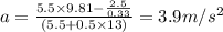 a = \frac {5.5 \times 9.81 - \frac {2.5}{0.33}}{(5.5 + 0.5 \times13)}=3.9m/s^{2}