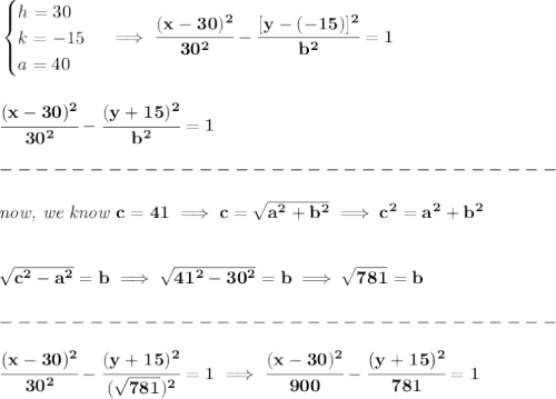 \bf \begin{cases}&#10;h=30\\&#10;k=-15\\&#10;a=40&#10;\end{cases}\implies \cfrac{(x-30)^2}{30^2}-\cfrac{[y-(-15)]^2}{b^2}=1&#10;\\\\\\&#10;\cfrac{(x-30)^2}{30^2}-\cfrac{(y+15)^2}{b^2}=1\\\\&#10;-------------------------------\\\\&#10;\textit{now, we know }c=41\implies c=\sqrt{a^2+b^2}\implies c^2=a^2+b^2&#10;\\\\\\&#10;\sqrt{c^2-a^2}=b\implies \sqrt{41^2-30^2}=b\implies \sqrt{781}=b\\\\&#10;-------------------------------\\\\&#10;\cfrac{(x-30)^2}{30^2}-\cfrac{(y+15)^2}{(\sqrt{781})^2}=1\implies \cfrac{(x-30)^2}{900}-\cfrac{(y+15)^2}{781}=1