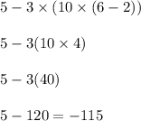 \begin{array}{l}{5-3 \times(10 \times(6-2))} \\\\ {5-3(10 \times 4)} \\\\ {5-3(40)} \\\\ {5-120=-115}\end{array}