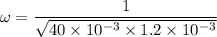 \omega=\dfrac{1}{\sqrt{40\times 10^{-3}\times 1.2 \times 10^{-3}}}