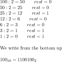 100:2=50\qquad rest=0\\50:2=25\qquad rest=0\\25:2=12\qquad rest=1\\12:2=6\qquad rest=0\\6:2=3\qquad rest=0\\3:2=1\qquad rest=1\\1:2=0\qquad rest=1\\\\\text{We write from the bottom up}\\\\100_{10}=1100100_2