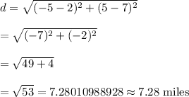 d=\sqrt{(-5-2)^2+(5-7)^2}\\\\=\sqrt{(-7)^2+(-2)^2}\\\\=\sqrt{49+4}\\\\=\sqrt{53}=7.28010988928\approx7.28\text{ miles}