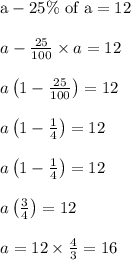 \begin{array}{l}{\mathrm{a}-25 \% \text { of } \mathrm{a}=12} \\\\ {a-\frac{25}{100} \times a=12} \\\\ {a\left(1-\frac{25}{100}\right)=12} \\\\ {a\left(1-\frac{1}{4}\right)=12} \\\\ {a\left(1-\frac{1}{4}\right)=12} \\\\ {a\left(\frac{3}{4}\right)=12} \\\\ {a=12 \times \frac{4}{3}=16}\end{array}