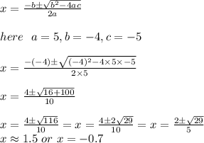 x= \frac{-b \±\sqrt{b^2-4ac}} {2a}\\\\here \ \ a= 5,b=-4,c=-5\\\\x= \frac{-(-4) \±\sqrt{(-4)^2-4\times 5\times-5}} {2\times5}\\\\x=\frac{4 \±\sqrt{16+100}} {10}\\\\x=\frac{4 \±\sqrt{116}} {10}=x=\frac{4 \±2\sqrt{29}} {10}= x=\frac{2 \±\sqrt{29}} {5}\\ x \approx 1.5 \ or \ x = -0.7