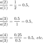 \dfrac{a(2)}{a(1)}=\dfrac{1}{2}=0.5,\\\\\\\dfrac{a(3)}{a(2)}=\dfrac{0.5}{1}=0.5,\\\\\\\dfrac{a(4)}{a(3)}=\dfrac{0.25}{0.5}=0.5,~etc.