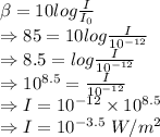 \beta=10log\frac{I}{I_0}\\\Rightarrow 85=10log\frac{I}{10^{-12}}\\\Rightarrow 8.5=log\frac{I}{10^{-12}}\\\Rightarrow 10^{8.5}=\frac{I}{10^{-12}}\\\Rightarrow I=10^{-12}\times 10^{8.5}\\\Rightarrow I=10^{-3.5}\ W/m^2