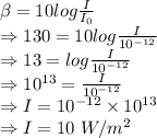 \beta=10log\frac{I}{I_0}\\\Rightarrow 130=10log\frac{I}{10^{-12}}\\\Rightarrow 13=log\frac{I}{10^{-12}}\\\Rightarrow 10^{13}=\frac{I}{10^{-12}}\\\Rightarrow I=10^{-12}\times 10^{13}\\\Rightarrow I=10\ W/m^2
