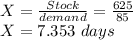 X = \frac{Stock}{demand}= \frac{625}{85}\\X= 7.353\ days