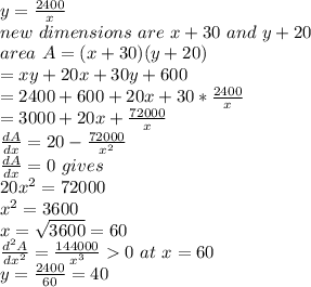 y=\frac{2400}{x}\\new~ dimensions ~are ~x+30~and~y+20\\area~A=(x+30)(y+20)\\=xy+20x+30y+600\\=2400+600+20x+30*\frac{2400}{x}\\=3000+20x+\frac{72000}{x}\\\frac{dA}{dx}=20-\frac{72000}{x^2}\\\frac{dA}{dx}=0~gives\\20 x^2=72000\\x^2=3600\\x=\sqrt{3600} =60\\\frac{d^2A}{dx^2}=\frac{144000}{x^3}0~at ~x=60\\y=\frac{2400}{60}=40\\