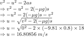 v^2-u^2=2as\\\Rightarrow v^2-u^2=2(-\mu g)s\\\Rightarrow -u^2=2(-\mu g)s-v^2\\\Rightarrow u=\sqrt{v^2-2(-\mu g)s}\\\Rightarrow u=\sqrt{0^2-2\times (-9.81\times 0.8)\times 18}\\\Rightarrow u=16.80856\ m/s