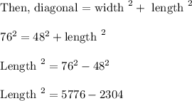 \begin{array}{l}{\text {Then, diagonal = width }^{2}+\text { length }^{2}} \\\\ {76^{2}=48^{2}+\text {length }^{2}} \\\\ {\text {Length }^{2}=76^{2}-48^{2}} \\\\ {\text {Length }^{2}=5776-2304}\end{array}