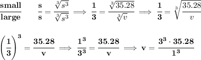 \bf \cfrac{small}{large}\qquad  \cfrac{s}{s}=\cfrac{\sqrt[3]{s^3}}{\sqrt[3]{s^3}}\implies \cfrac{1}{3}=\cfrac{\sqrt[3]{35.28}}{\sqrt[3]{v}}\implies \cfrac{1}{3}=\sqrt[3]{\cfrac{35.28}{v}}&#10;\\\\\\&#10;\left( \cfrac{1}{3} \right)^3=\cfrac{35.28}{v}\implies \cfrac{1^3}{3^3}=\cfrac{35.28}{v}\implies v=\cfrac{3^3\cdot 35.28}{1^3}