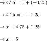 \begin{array}{l}{\rightarrow 4.75=x+(-0.25)} \\\\ {\rightarrow 4.75=x-0.25} \\\\ {\rightarrow x=4.75+0.25} \\\\ {\rightarrow x=5}\end{array}