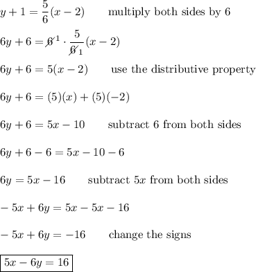 y+1=\dfrac{5}{6}(x-2)\qquad\text{multiply both sides by 6}\\\\6y+6=6\!\!\!\!\diagup^1\cdot\dfrac{5}{6\!\!\!\!\diagup_1}(x-2)\\\\6y+6=5(x-2)\qquad\text{use the distributive property}\\\\6y+6=(5)(x)+(5)(-2)\\\\6y+6=5x-10\qquad\text{subtract 6 from both sides}\\\\6y+6-6=5x-10-6\\\\6y=5x-16\qquad\text{subtract}\ 5x\ \text{from both sides}\\\\-5x+6y=5x-5x-16\\\\-5x+6y=-16\qquad\text{change the signs}\\\\\boxed{5x-6y=16}