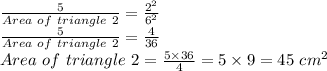 \frac{5}{Area\ of\ triangle\ 2} =\frac{2^2}{6^2}\\ \frac{5}{Area\ of\ triangle\ 2}=\frac{4}{36}\\ Area\ of\ triangle\ 2=\frac{5\times36}{4} =5\times9=45\ cm^2