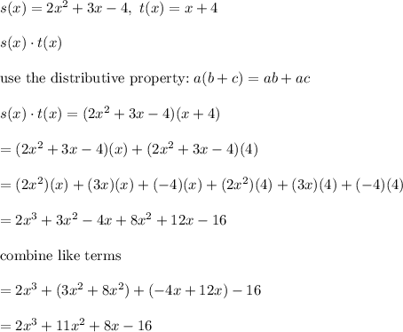 s(x)=2x^2+3x-4,\ t(x)=x+4\\\\s(x)\cdot t(x)\\\\\text{use the distributive property:}\ a(b+c)=ab+ac\\\\s(x)\cdot t(x)=(2x^2+3x-4)(x+4)\\\\=(2x^2+3x-4)(x)+(2x^2+3x-4)(4)\\\\=(2x^2)(x)+(3x)(x)+(-4)(x)+(2x^2)(4)+(3x)(4)+(-4)(4)\\\\=2x^3+3x^2-4x+8x^2+12x-16\\\\\text{combine like terms}\\\\=2x^3+(3x^2+8x^2)+(-4x+12x)-16\\\\=2x^3+11x^2+8x-16