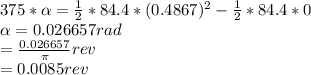 375*\alpha =\frac{1}{2} *84.4*(0.4867)^{2}-\frac{1}{2} *84.4*0\\\alpha =0.026657 rad\\=\frac{0.026657}{\pi } rev\\=0.0085 rev