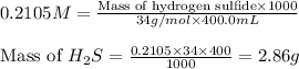 0.2105M=\frac{\text{Mass of hydrogen sulfide}\times 1000}{34g/mol\times 400.0mL}\\\\\text{Mass of }H_2S=\frac{0.2105\times 34\times 400}{1000}=2.86g