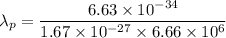\lambda_p=\dfrac{6.63\times 10^{-34}}{1.67\times 10^{-27}\times 6.66\times 10^6}