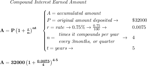 \bf \qquad \textit{Compound Interest Earned Amount}&#10;\\\\&#10;A=P\left(1+\frac{r}{n}\right)^{nt}&#10;\quad &#10;\begin{cases}&#10;A=\textit{accumulated amount}\\&#10;P=\textit{original amount deposited}\to &\$32000\\&#10;r=rate\to 0.75\%\to \frac{0.75}{100}\to &0.0075\\&#10;n=&#10;\begin{array}{llll}&#10;\textit{times it compounds per year}\\&#10;\textit{every 3months, or quarter}&#10;\end{array}\to &4\\&#10;&#10;t=years\to &5&#10;\end{cases}&#10;\\\\\\&#10;A=32000\left(1+\frac{0.0075}{4}\right)^{4\cdot 5}