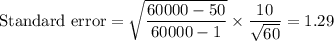 \text{Standard error} = \sqrt{\displaystyle\frac{60000-50}{60000-1}}\times \displaystyle\frac{10}{\sqrt{60}} = 1.29