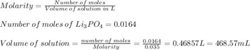 Molarity=\frac{Number\:of\:moles}{Volume\:of\:solution\:in\:L}\\\\ Number\:of\:moles\:of\:Li_{3}PO_{4}=0.0164\\\\Volume\:of\:solution=\frac{number\:of\:moles}{Molarity}=\frac{0.0164}{0.035}=0.46857L=468.57mL