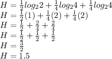 H = \frac{1}{2} log_{2} 2 + \frac{1}{4}  log_{2} 4+ \frac{1}{4} log_{2}4\\H = \frac{1}{2}(1) + \frac{1}{4}(2) + \frac{1}{4}(2)\\H = \frac{1}{2} + \frac{2}{4} + \frac{2}{4}\\H = \frac{1}{2} + \frac{1}{2} + \frac{1}{2}\\H = \frac{3}{2}\\H = 1.5