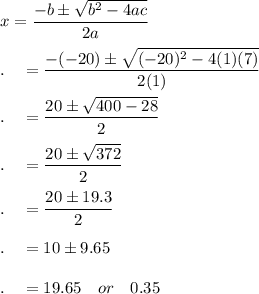 x=\dfrac{-b\pm \sqrt{b^2-4ac}}{2a}\\\\.\quad=\dfrac{-(-20)\pm \sqrt{(-20)^2-4(1)(7)}}{2(1)}\\\\.\quad=\dfrac{20\pm \sqrt{400-28}}{2}\\\\.\quad=\dfrac{20\pm \sqrt{372}}{2}\\\\.\quad=\dfrac{20\pm 19.3}{2}\\\\.\quad=10\pm9.65\\\\.\quad=19.65\quad or\quad 0.35