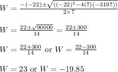 \begin{array}{l}{W=\frac{-(-22) \pm \sqrt{\left((-22)^{2}-4(7)(-3197)\right)}}{2 \times 7}} \\\\ {W=\frac{22 \pm \sqrt{90000}}{14}=\frac{22 \pm 300}{14}} \\\\ {W=\frac{22+300}{14} \text { or } W=\frac{22-300}{14}} \\\\ {W=23 \text { or } W=-19.85}\end{array}
