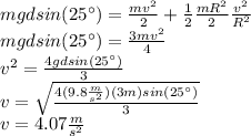 mgdsin(25^\circ)=\frac{mv^2}{2}+\frac{1}{2}\frac{mR^2}{2}\frac{v^2}{R^2}\\mgdsin(25^\circ)=\frac{3mv^2}{4}\\v^2=\frac{4gdsin(25^\circ)}{3}\\v=\sqrt{\frac{4(9.8\frac{m}{s^2})(3m)sin(25^\circ)}{3}}\\v=4.07\frac{m}{s^2}