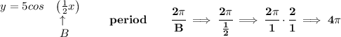 \bf \begin{array}{llll}&#10;y=5cos&\left(\frac{1}{2}x\right)\\&#10;&\ \uparrow \\&#10;&\ B&#10;\end{array}\qquad period\qquad \cfrac{2\pi }{B}\implies \cfrac{2\pi }{\frac{1}{2}}\implies \cfrac{2\pi }{1}\cdot \cfrac{2}{1}\implies 4\pi