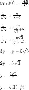 \tan 30^\circ=\frac{AB}{BD}\\\\\frac{1}{\sqrt{3}}=\frac{y}{x+5}\\\\\frac{1}{\sqrt{3}}=\frac{y}{\frac{y}{\sqrt{3}}+5}\\\\\frac{1}{\sqrt{3}}=\frac{y\sqrt{3}}{y+5\sqrt{3}}\\\\3y=y+5\sqrt{3}\\\\2y=5\sqrt{3}\\\\y=\frac{5\sqrt{3}}{2}\\\\y=4.33\ ft